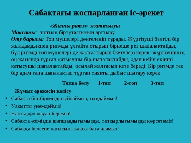 Сабақтағы жоспарланған іс-әрекет  «Жалпы ритм» жаттығуы    Мақсаты :   топтың біртұтастығын арттыру.    Өту барысы:  Топ мүшелері дөңгеленіп тұрады. Жүргізуші белгілі бір жылдамдықпен ритмды ұлғайта отырып бірнеше рет шапалақтайды, бұл ритмді топ мүшелері де жалғастырып əкетулері керек: жүргізушінің оң жағында тұрған қатысушы бір шапалақтайды, одан кейін екінші қатысушы шапалақтайды, осылай жалғасып кете береді. Бір ритмде тек бір адам ғана шапалақтап тұрған сияқты дыбыс шығару керек.   Топқа бөлу 1-топ 2-топ 3-топ   Жұмыс ережесін келісу