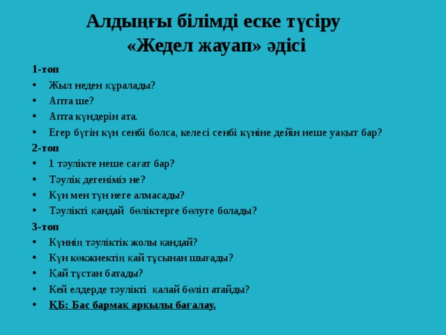 Алдыңғы білімді еске түсіру  «Жедел жауап» әдісі 1-топ Жыл неден құралады? Апта ше? Апта күндерін ата. Егер бүгін күн сенбі болса, келесі сенбі күніне дейін неше уақыт бар? 2-топ 1 тәулікте неше сағат бар? Тәулік дегеніміз не? Күн мен түн неге алмасады? Тәулікті қандай бөліктерге бөлуге болады? 3-топ Күннің тәуліктік жолы қандай? Күн көкжиектің қай тұсынан шығады? Қай тұстан батады? Кей елдерде тәулікті қалай бөліп атайды? ҚБ: Бас бармақ арқылы бағалау.