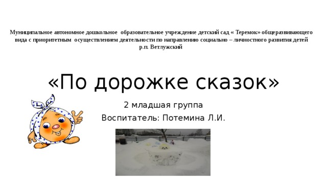 «По дорожке сказок» Муниципальное автономное дошкольное образовательное учреждение детский сад « Теремок» общеразвивающего вида с приоритетным осуществлением деятельности по направлению социально – личностного развития детей  р.п. Ветлужский 2 младшая группа Воспитатель: Потемина Л.И.