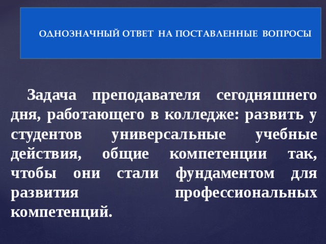 ОДНОЗНАЧНЫЙ ОТВЕТ НА ПОСТАВЛЕННЫЕ ВОПРОСЫ Задача преподавателя сегодняшнего дня, работающего в колледже: развить у студентов универсальные учебные действия, общие компетенции так, чтобы они стали фундаментом для развития профессиональных компетенций.