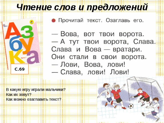 Чтение слов и предложений С.69 – Как вы понимаете смысл пословицы «Каков мастер, такова и работа»? – Посмотрите на пословицы (нижняя часть страницы), найдите буквы К. Посчитайте их. – В какой части слова они стоят? – Прочитайте пословицы. Почему так говорят? В какую игру играли мальчики? Как их зовут? Как можно озаглавить текст?