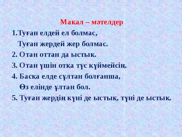 Мақал – мәтелдер 1.Туған елдей ел болмас,  Туған жердей жер болмас. 2. Отан оттан да ыстық. 3. Отан үшін отқа түс күймейсің. 4. Басқа елде сұлтан болғанша,  Өз елінде ұлтан бол. 5. Туған жердің күні де ыстық, түні де ыстық.