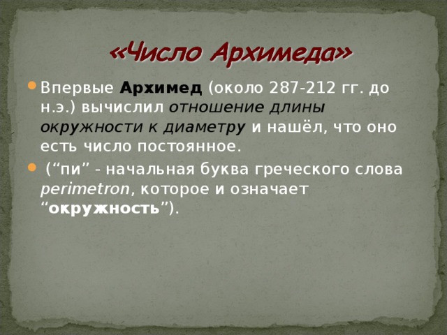 Впервые Архимед (около 287-212 гг. до н.э.) вычислил отношение длины окружности к диаметру и нашёл, что оно есть число постоянное.  (“пи” - начальная буква греческого слова perimetron , которое и означает “ окружность ”).