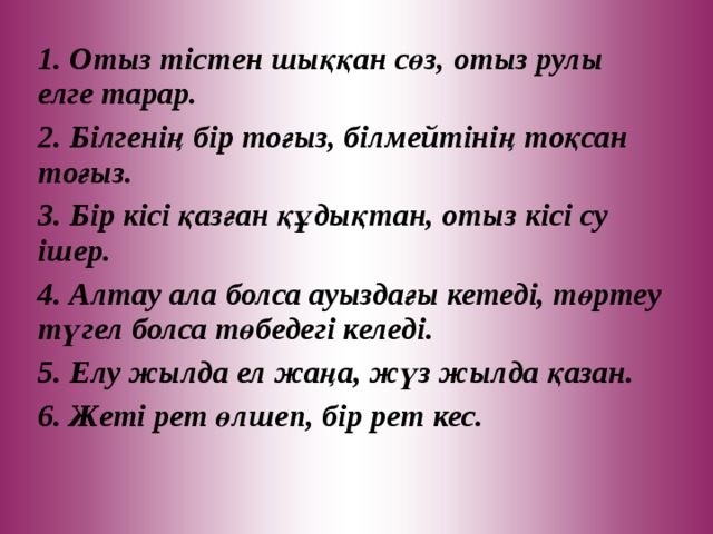 1 . Отыз тістен шыққан сөз, отыз рулы елге тарар. 2. Білгенің бір тоғыз, білмейтінің тоқсан тоғыз. 3. Бір кісі қазған құдықтан, отыз кісі су ішер. 4. Алтау ала болса ауыздағы кетеді, төртеу түгел болса төбедегі келеді. 5. Елу жылда ел жаңа, жүз жылда қазан. 6. Жеті рет өлшеп, бір рет кес.