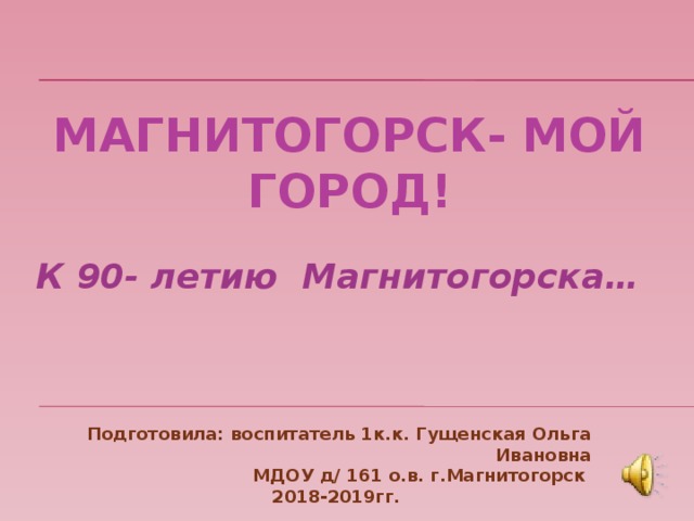 МАГНИТОГОРСК- мой город! К 90- летию Магнитогорска… Подготовила: воспитатель 1к.к. Гущенская Ольга Ивановна МДОУ д/ 161 о.в. г.Магнитогорск 2018-2019гг.