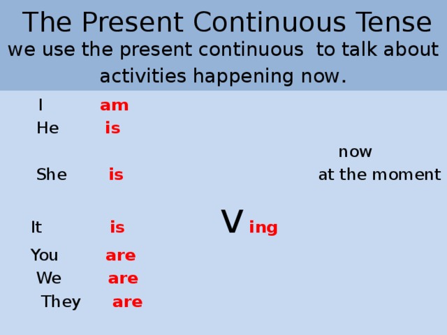 The Present Continuous Tense  we use the present continuous  to talk about activities happening now .  I am  He is   now  She is  at the moment  It is  v  ing  You are  We are  They are
