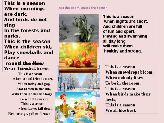 This is a season  When mornings are dark,  And birds do not sing  In the forests and parks. This is the season  When children ski, Play snowballs and dance  round the New Year Tree. Read the poem, guess the season This is a season  when nights are short. And children are full of fun and sport. Playing and swimming all day long   Will make them  healthy and strong.   This is a season  when fruit is sweet, This is a season  when school friends meet,  When noisy and gay,  And brown in the sun,  With their books and bags  To school they run  This is a season  when leaves fall down Red, orange, yellow, brown . This is a season When snowdrops bloom, When nobody likes To be in the room. This is a season When birds make their nests; This is a season We all like best.