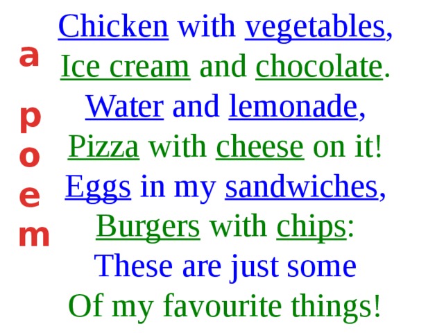 Chicken with vegetables , Ice cream and chocolate . Water and lemonade , Pizza with cheese on it! Eggs in my sandwiches , Burgers with chips : These are just some Of my favourite things! a  p o e m