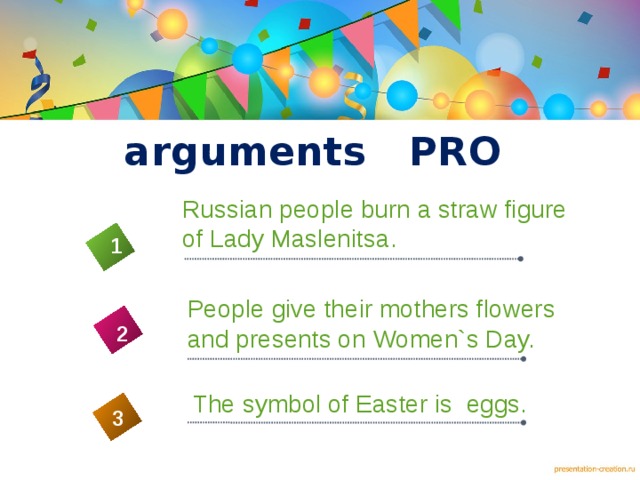 arguments PRO Russian people burn a straw figure of Lady Maslenitsa. 1 People give their mothers flowers and presents on Women`s Day. 2 4 The symbol of Easter is eggs. 3 5