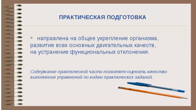 ПРАКТИЧЕСКАЯ ПОДГОТОВКА    направлена на общее укрепление организма, развитие всех основных двигательных качеств, на устранение функциональных отклонения. Содержание практической части позволяет оценить качество выполнения упражнений по видам практических заданий . Практические занятия направленные на общее укрепление организма, развитие всех основных двигательных качеств, на устранение функциональных отклонения,