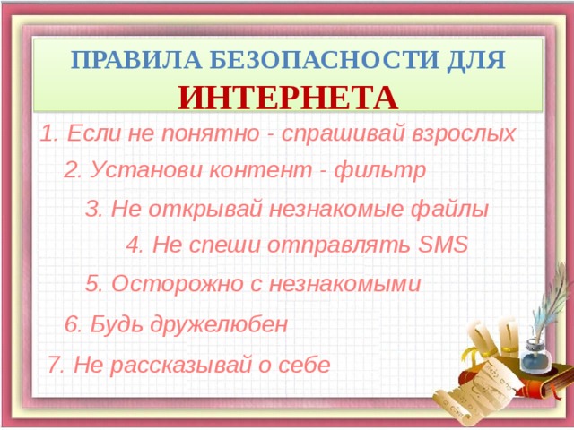 Правила безопасности для ИНТЕРНЕТА 1. Если не понятно - спрашивай взрослых 2. Установи контент - фильтр 3. Не открывай незнакомые файлы 4. Не спеши отправлять SMS 5. Осторожно с незнакомыми 6. Будь дружелюбен 7. Не рассказывай о себе