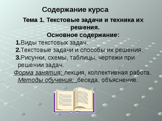 Содержание курса  Тема 1. Текстовые задачи и техника их решения. Основное содержание:  1. Виды текстовых задач.  2. Текстовые задачи и способы их решения.  3. Рисунки, схемы, таблицы, чертежи при решении задач. Форма занятия:  лекция, коллективная работа.  Методы обучения:  беседа, объяснение. .