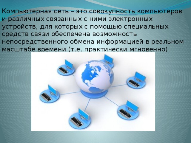 Компьютерная сеть – это совокупность компьютеров и различных связанных с ними электронных устройств, для которых с помощью специальных средств связи обеспечена возможность непосредственного обмена информацией в реальном масштабе времени (т.е. практически мгновенно).
