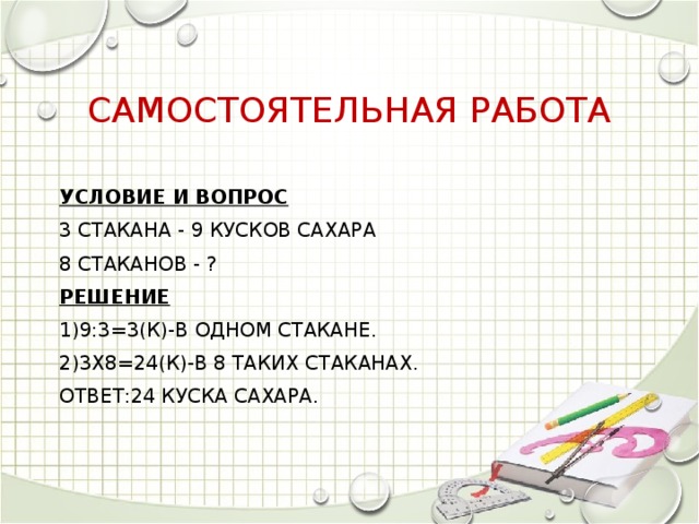 Самостоятельная работа Условие и вопрос 3 стакана - 9 кусков сахара 8 стаканов - ? Решение 1)9:3=3(к)-в одном стакане. 2)3х8=24(к)-в 8 таких стаканах. Ответ:24 куска сахара.