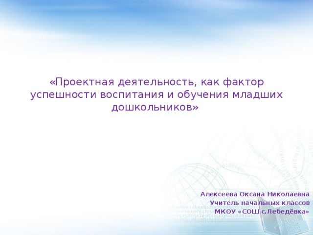 «Проектная деятельность, как фактор успешности воспитания и обучения младших дошкольников»   Алексеева Оксана Николаевна Учитель начальных классов МКОУ «СОШ с.Лебедёвка»