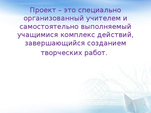 Проект – это специально организованный учителем и самостоятельно выполняемый учащимися комплекс действий, завершающийся созданием творческих работ.  