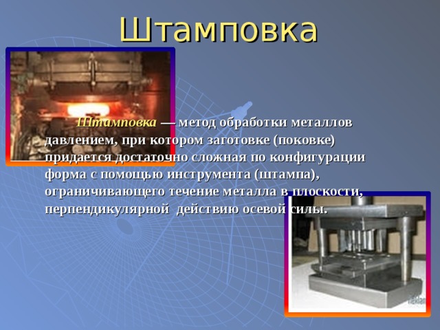 Штамповка  Штамповка  — метод обработки металлов давлением, при котором заготовке (поковке) придается достаточно сложная по конфигурации форма с помощью инструмента (штампа), ограничивающего течение металла в плоскости, перпендикулярной действию осевой силы.