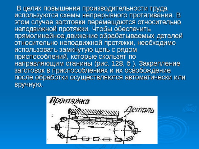 В целях повышения производительности труда используются схемы непрерывного протягивания. В этом случае заготовки перемещаются относительно неподвижной протяжки. Чтобы обеспечить прямолинейное движение обрабатываемых деталей относительно неподвижной протяжки, необходимо использовать замкнутую цепь с рядом приспособлений, которые скользят по направляющим станины (рис. 128, б ). Закрепление заготовок в приспособлениях и их освобождение после обработки осуществляются автоматически или вручную.