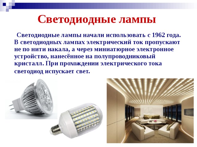 Светодиодные лампы  Светодиодные лампы начали использовать с 1962 года. В светодиодных лампах электрический ток пропускают не по нити накала, а через миниатюрное электронное устройство, нанесённое на полупроводниковый кристалл. При прохождении электрического тока светодиод испускает свет.