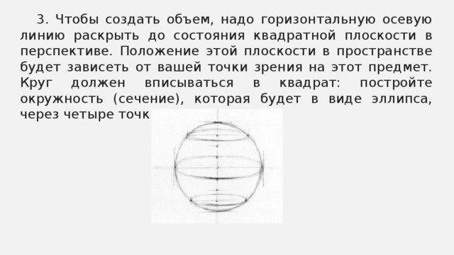 3. Чтобы создать объем, надо горизонтальную осевую линию раскрыть до состояния квадратной плоскости в перспективе. Положение этой плоскости в пространстве будет зависеть от вашей точки зрения на этот предмет. Круг должен вписываться в квадрат: постройте окружность (сечение), которая будет в виде эллипса, через четыре точки.