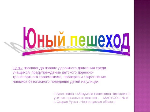 Цель: пропаганда правил дорожного движения среди учащихся, предупреждение детского дорожно-транспортного травматизма, проверка и закрепление навыков безопасного поведения детей на улицах. Подготовила : Абакумова Валентина Николаевна учитель начальных классов , МАОУСОШ № 8 г. Старая Русса , Новгородская область