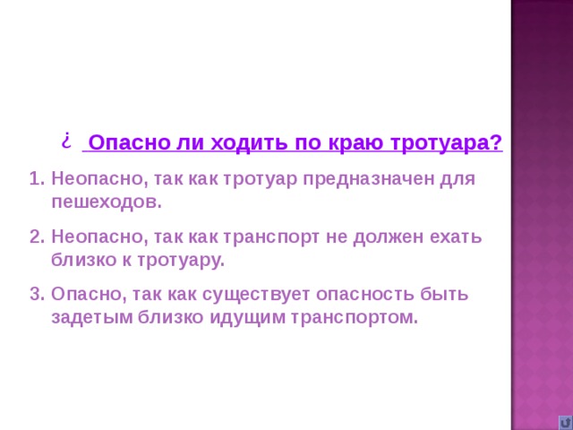 Опасно ли ходить по краю тротуара? Неопасно, так как тротуар предназначен для пешеходов. Неопасно, так как транспорт не должен ехать близко к тротуару. Опасно, так как существует опасность быть задетым близко идущим транспортом.