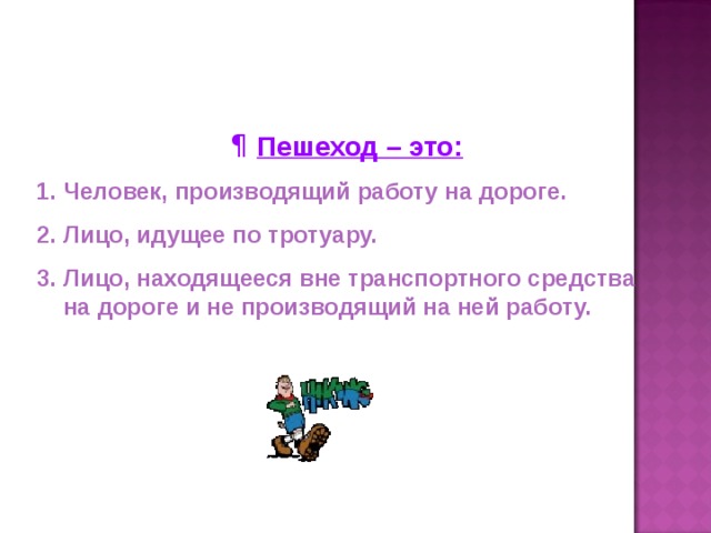 Пешеход – это: Человек, производящий работу на дороге. Лицо, идущее по тротуару. Лицо, находящееся вне транспортного средства на дороге и не производящий на ней работу.