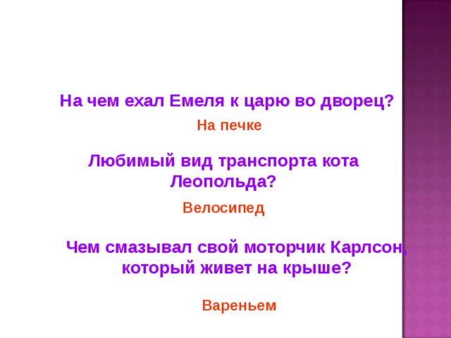 На чем ехал Емеля к царю во дворец? На печке Любимый вид транспорта кота Леопольда? Велосипед Чем смазывал свой моторчик Карлсон, который живет на крыше? Вареньем