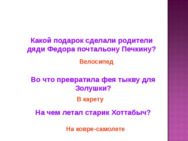 Какой подарок сделали родители дяди Федора почтальону Печкину? Велосипед Во что превратила фея тыкву для Золушки? В карету На чем летал старик Хоттабыч? На ковре-самолете