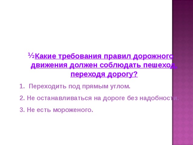 Какие требования правил дорожного движения должен соблюдать пешеход, переходя дорогу?  Переходить под прямым углом. Не останавливаться на дороге без надобности. Не есть мороженого.