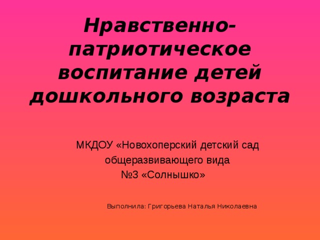 Нравственно-патриотическое воспитание детей дошкольного возраста МКДОУ «Новохоперский детский сад  общеразвивающего вида № 3 «Солнышко»       Выполнила: Григорьева Наталья Николаевна