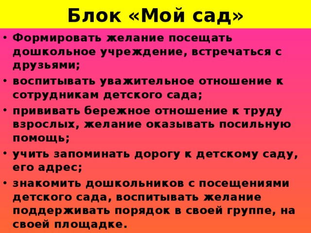 Блок «Мой сад»        Формировать желание посещать дошкольное учреждение, встречаться с друзьями; воспитывать уважительное отношение к сотрудникам детского сада; прививать бережное отношение к труду взрослых, желание оказывать посильную помощь; учить запоминать дорогу к детскому саду, его адрес; знакомить дошкольников с посещениями детского сада, воспитывать желание поддерживать порядок в своей группе, на своей площадке.