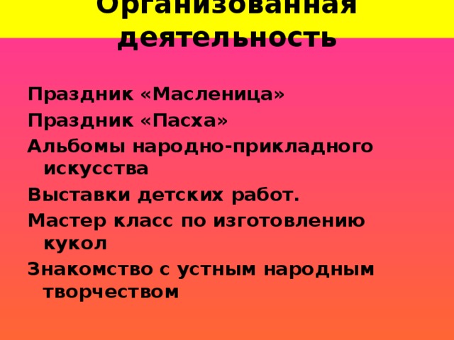 Организованная деятельность Праздник «Масленица» Праздник «Пасха» Альбомы народно-прикладного искусства Выставки детских работ. Мастер класс по изготовлению кукол Знакомство с устным народным творчеством