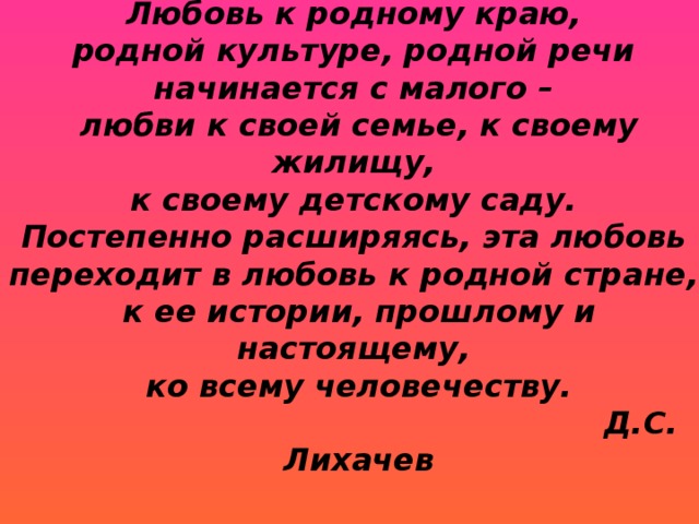 Любовь к родному краю,  родной культуре, родной речи  начинается с малого –  любви к своей семье, к своему жилищу,  к своему детскому саду.  Постепенно расширяясь, эта любовь  переходит в любовь к родной стране,  к ее истории, прошлому и настоящему,  ко всему человечеству.   Д.С. Лихачев