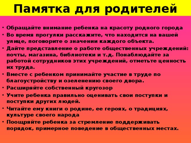 Памятка для родителей Обращайте внимание ребенка на красоту родного города Во время прогулки расскажите, что находится на вашей улице, поговорите о значении каждого объекта. Дайте представление о работе общественных учреждений: почты, магазина, библиотеки и т.д. Понаблюдайте за работой сотрудников этих учреждений, отметьте ценность их труда. Вместе с ребенком принимайте участие в труде по благоустройству и озеленению своего двора. Расширяйте собственный кругозор Учите ребенка правильно оценивать свои поступки и поступки других людей. Читайте ему книги о родине, ее героях, о традициях, культуре своего народа Поощряйте ребенка за стремление поддерживать порядок, примерное поведение в общественных местах.  