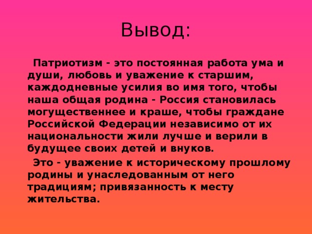 Вывод:  Патриотизм - это постоянная работа ума и души, любовь и уважение к старшим, каждодневные усилия во имя того, чтобы наша общая родина - Россия становилась могущественнее и краше, чтобы граждане Российской Федерации независимо от их национальности жили лучше и верили в будущее своих детей и внуков.  Это - уважение к историческому прошлому родины и унаследованным от него традициям; привязанность к месту жительства.