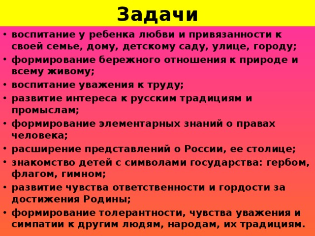 Задачи воспитание у ребенка любви и привязанности к своей семье, дому, детскому саду, улице, городу; формирование бережного отношения к природе и всему живому; воспитание уважения к труду; развитие интереса к русским традициям и промыслам; формирование элементарных знаний о правах человека; расширение представлений о России, ее столице; знакомство детей с символами государства: гербом, флагом, гимном; развитие чувства ответственности и гордости за достижения Родины; формирование толерантности, чувства уважения и симпатии к другим людям, народам, их традициям.