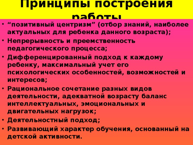 Принципы построения работы   “ позитивный центризм” (отбор знаний, наиболее актуальных для ребенка данного возраста); Непрерывность и преемственность педагогического процесса; Дифференцированный подход к каждому ребенку, максимальный учет его психологических особенностей, возможностей и интересов; Рациональное сочетание разных видов деятельности, адекватной возрасту баланс интеллектуальных, эмоциональных и двигательных нагрузок; Деятельностный подход; Развивающий характер обучения, основанный на детской активности.