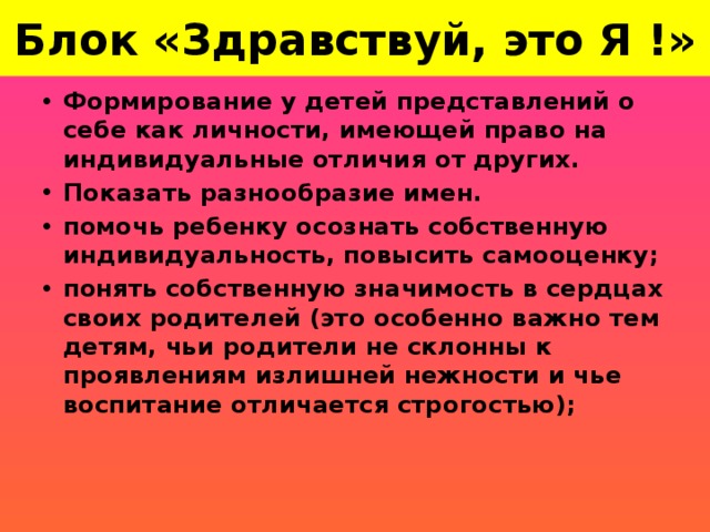 Блок «Здравствуй, это Я !» Формирование у детей представлений о себе как личности, имеющей право на индивидуальные отличия от других. Показать разнообразие имен. помочь ребенку осознать собственную индивидуальность, повысить самооценку; понять собственную значимость в сердцах своих родителей (это особенно важно тем детям, чьи родители не склонны к проявлениям излишней нежности и чье воспитание отличается строгостью);