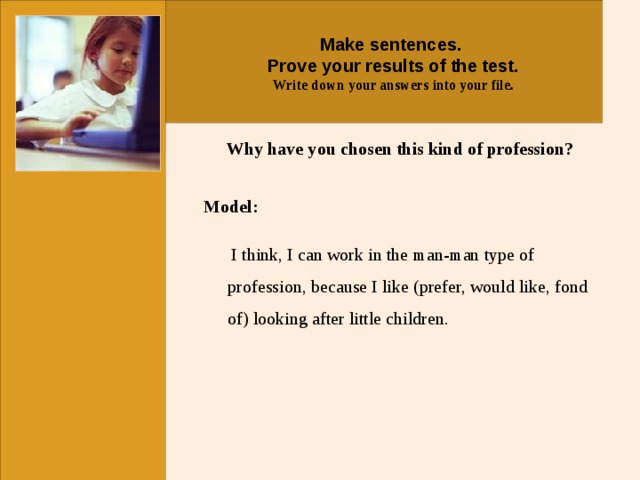 Make sentences. Prove your results of the test. Write down your answers into your file.  Why have you chosen this kind of profession? Model:   I think, I can work in the man-man type of profession, because I like (prefer, would like, fond of) looking after little children.