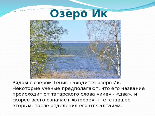 Озеро Ик   Рядом с озером Тенис находится озеро Ик. Некоторые ученые предполагают, что его название происходит от татарского слова «ике» - «два», и скорее всего означает «второе», т. е. ставшее вторым, после отделения его от Салтаима.