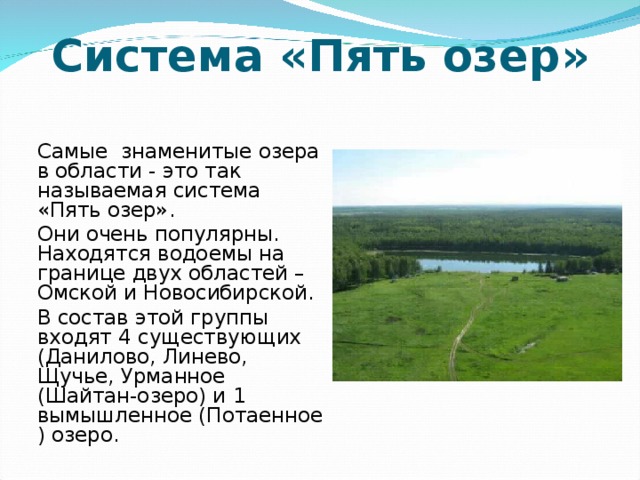 Система «Пять озер»   Самые знаменитые озера в области - это так называемая система «Пять озер».   Они очень популярны. Находятся водоемы на границе двух областей – Омской и Новосибирской.   В состав этой группы входят 4 существующих (Данилово, Линево, Щучье, Урманное (Шайтан-озеро) и 1 вымышленное (Потаенное ) озеро.