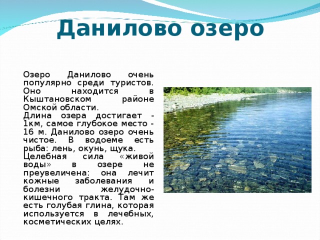 Данилово озеро   Озеро Данилово очень популярно среди туристов. Оно находится в Кыштановском районе Омской области.   Длина озера достигает - 1км, самое глубокое место - 16 м. Данилово озеро очень чистое. В водоеме есть рыба: лень, окунь, щука.   Целебная сила «живой воды» в озере не преувеличена: она лечит кожные заболевания и болезни желудочно-кишечного тракта. Там же есть голубая глина, которая используется в лечебных, косметических целях.