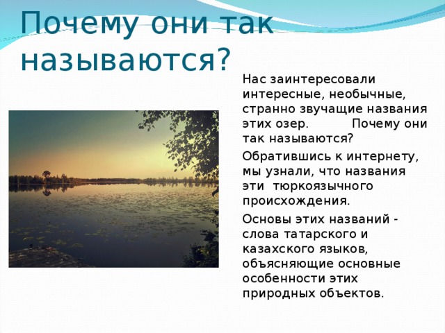 Нас заинтересовали интересные, необычные, странно звучащие названия этих озер.  Почему они так называются?  Обратившись к интернету, мы узнали, что названия эти тюркоязычного происхождения.    Основы этих названий - слова татарского и казахского языков, объясняющие основные особенности этих природных объектов.