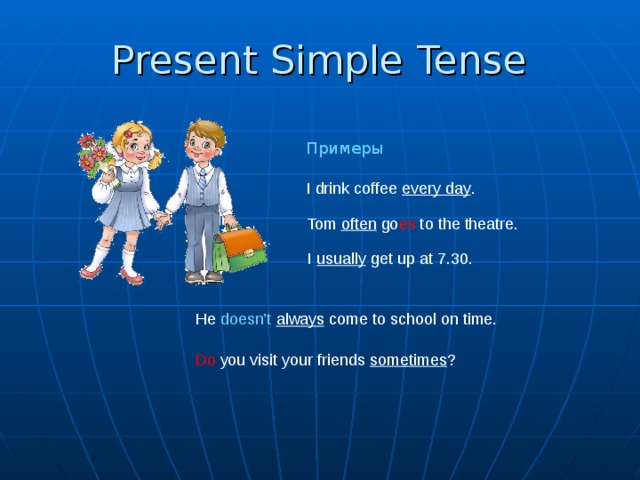Present Simple  Tense Примеры I drink coffee every day . Tom often go es to the theatre. I usually get up at 7.30. He doesn’t  always come to school on time. Do you visit your friends sometimes ?