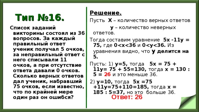 Тип №16. Решение. Пусть Х – количество верных ответов  у – количество неверных ответов. Тогда составим уравнение 5х -11у = 75, где 0  х  36 и 0  у  36 . Из уравнения видно, что у делится на 5. Пусть: 1) у=5, тогда 5х = 75 + 11у= 75 + 55=130, тогда х = 130 : 5 = 26  и это меньше 36. 2) у=10, тогда 5х =75 +11у=75+110=185, тогда х = 185 : 5=37, но это больше 36.  Список заданий викторины состоял из 36 вопросов. За каждый правильный ответ ученик получал 5 очков, за неправильный ответ с него списывали 11 очков, а при отсутствие ответа давали 0 очков. Сколько верных ответов дал ученик, набравший 75 очков, если известно, что по крайней мере один раз он ошибся?  Ответ: 26