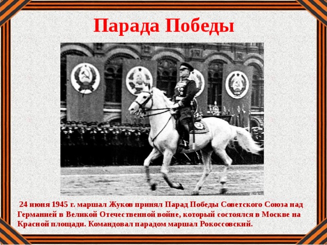 Парада Победы  24 июня 1945 г. маршал Жуков принял Парад Победы Советского Союза над Германией в Великой Отечественной войне, который состоялся в Москве на Красной площади. Командовал парадом маршал Рокоссовский.