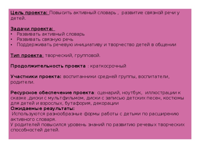 Цель проекта: Повысить активный словарь , развитие связной речи у детей. Задачи проекта: Развивать активный словарь Развивать связную речь Поддерживать речевую инициативу и творчество детей в общении Тип проекта : творческий, групповой. Продолжительность проекта : краткосрочный Участники проекта: воспитанники средней группы, воспитатели, родители. Ресурсное обеспечение проекта : сценарий, ноутбук, иллюстрации к сказке ,диски с мультфильмом, диски с записью детских песен, костюмы для детей и взрослых, бутафория, декорации Ожидаемые результаты:  Используются разнообразные формы работы с детьми по расширению активного словаря. У родителей повысился уровень знаний по развитию речевых творческих способностей детей.  