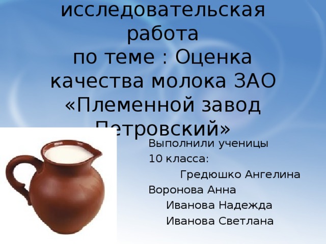 Проектно-исследовательская работа  по теме : Оценка качества молока ЗАО «Племенной завод Петровский» Выполнили ученицы 10 класса:  Гредюшко Ангелина Воронова Анна  Иванова Надежда  Иванова Светлана