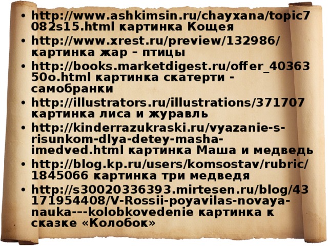 http://www.ashkimsin.ru/chayxana/topic7082s15.html картинка Кощея http://www.xrest.ru/preview/132986/ картинка жар – птицы http://books.marketdigest.ru/offer_4036350o.html картинка скатерти - самобранки http://illustrators.ru/illustrations/371707 картинка лиса и журавль http://kinderrazukraski.ru/vyazanie-s-risunkom-dlya-detey-masha-imedved.html картинка Маша и медведь http://blog.kp.ru/users/komsostav/rubric/1845066 картинка три медведя http://s30020336393.mirtesen.ru/blog/43171954408/V-Rossii-poyavilas-novaya-nauka-–-kolobkovedenie картинка к сказке «Колобок»